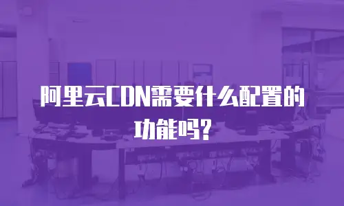 阿里云CDN需要什么配置的功能吗?