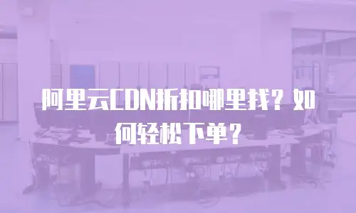 阿里云CDN折扣哪里找？如何轻松下单？
