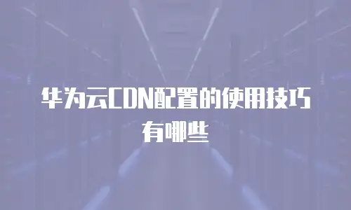 华为云CDN配置的使用技巧有哪些