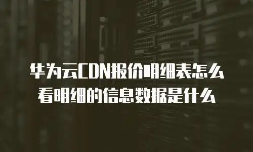 华为云CDN报价明细表怎么看明细的信息数据是什么