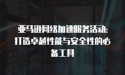 亚马逊网络加速服务活动：打造卓越性能与安全性的必备工具