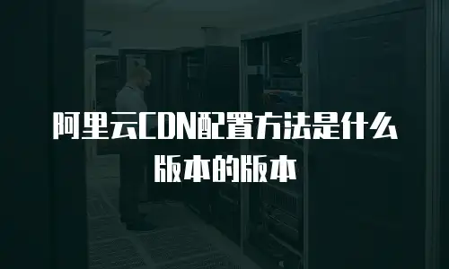 阿里云CDN配置方法是什么版本的版本