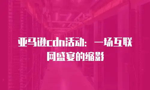 亚马逊cdn活动：一场互联网盛宴的缩影