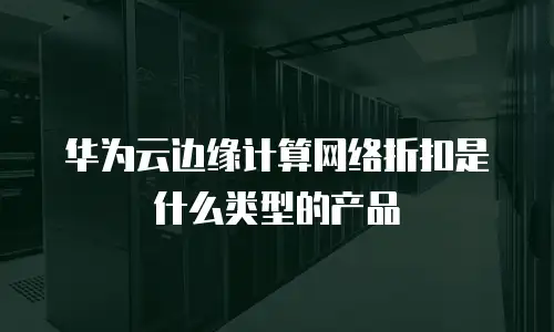华为云边缘计算网络折扣是什么类型的产品
