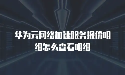 华为云网络加速服务报价明细怎么查看明细