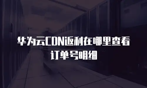 华为云CDN返利在哪里查看订单号明细