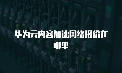 华为云内容加速网络报价在哪里