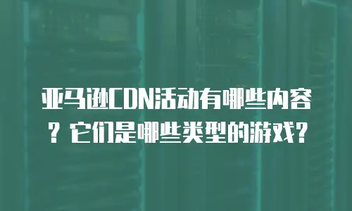 亚马逊CDN活动有哪些内容？它们是哪些类型的游戏？