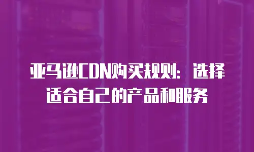 亚马逊CDN购买规则：选择适合自己的产品和服务