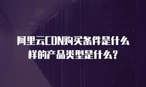 阿里云CDN购买条件是什么样的产品类型是什么？
