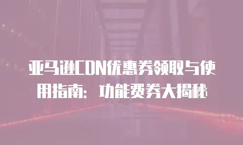 亚马逊CDN优惠券领取与使用指南：功能费券大揭秘