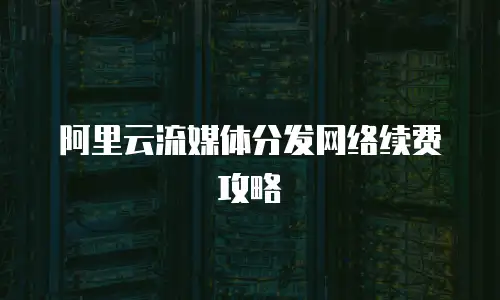 阿里云流媒体分发网络续费攻略