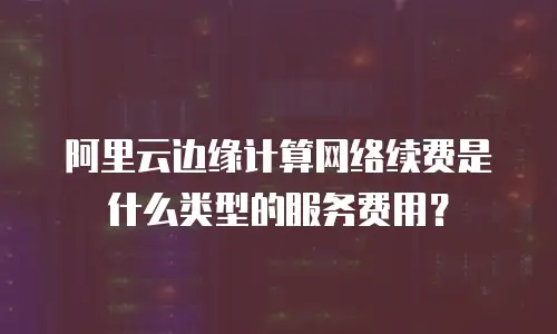 阿里云边缘计算网络续费是什么类型的服务费用？
