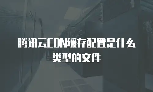 腾讯云CDN缓存配置是什么类型的文件