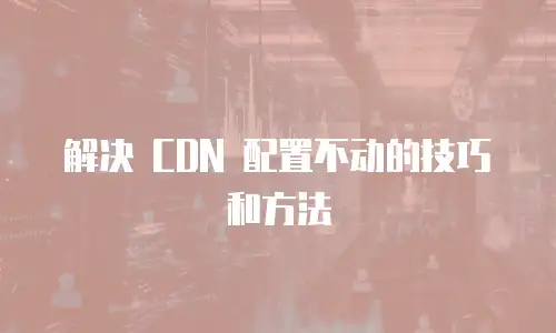 解决 CDN 配置不动的技巧和方法