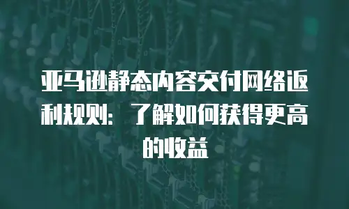 亚马逊静态内容交付网络返利规则：了解如何获得更高的收益