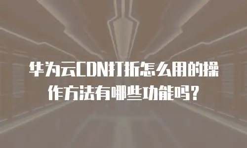 华为云CDN打折怎么用的操作方法有哪些功能吗？