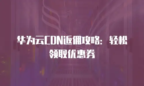 华为云CDN返佣攻略：轻松领取优惠券
