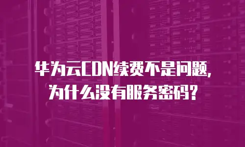 华为云CDN续费不是问题, 为什么没有服务密码?