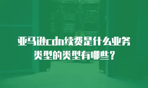 亚马逊cdn续费是什么业务类型的类型有哪些？