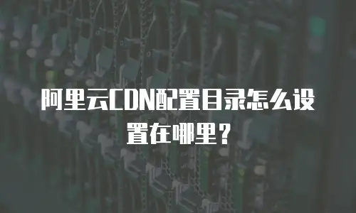 阿里云CDN配置目录怎么设置在哪里？