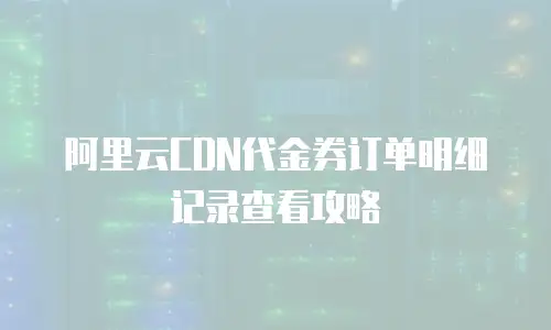 阿里云CDN代金券订单明细记录查看攻略