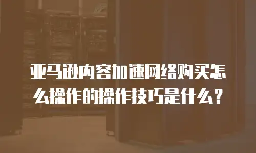 亚马逊内容加速网络购买怎么操作的操作技巧是什么？