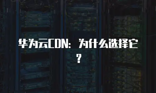 华为云CDN：为什么选择它？