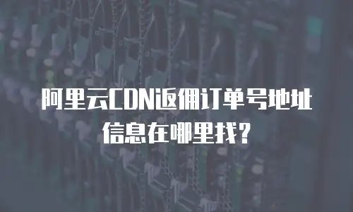 阿里云CDN返佣订单号地址信息在哪里找？