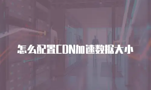 怎么配置CDN加速数据大小