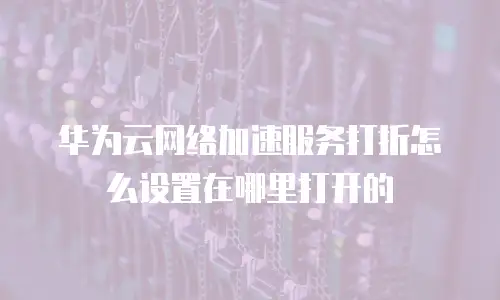 华为云网络加速服务打折怎么设置在哪里打开的