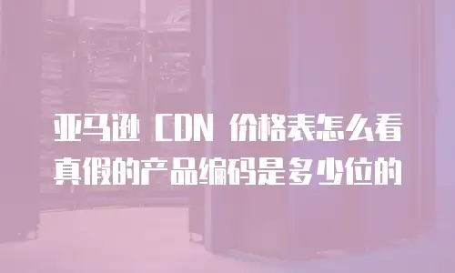 亚马逊 CDN 价格表怎么看真假的产品编码是多少位的