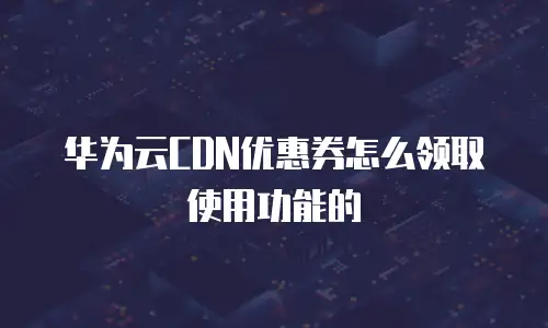 华为云CDN优惠券怎么领取使用功能的
