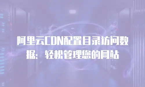 阿里云CDN配置目录访问数据：轻松管理您的网站