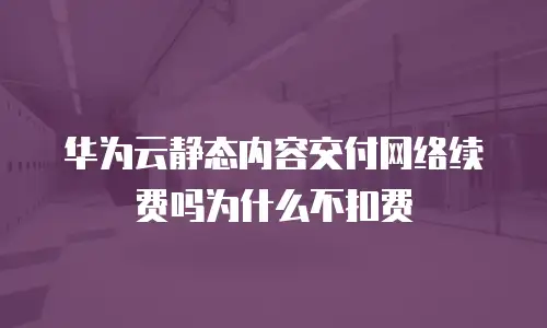 华为云静态内容交付网络续费吗为什么不扣费