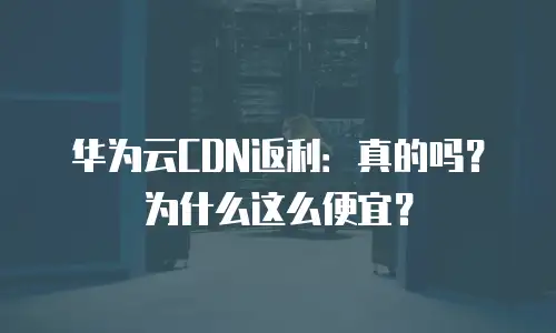 华为云CDN返利：真的吗？为什么这么便宜？