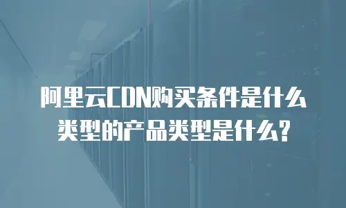 阿里云CDN购买条件是什么类型的产品类型是什么?