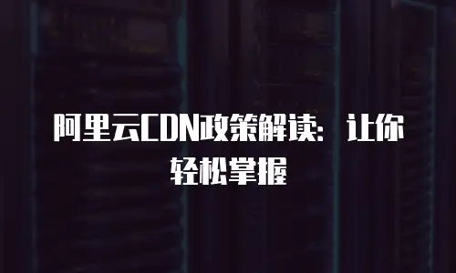阿里云CDN政策解读：让你轻松掌握