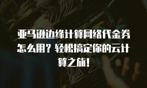 亚马逊边缘计算网络代金券怎么用？轻松搞定你的云计算之旅！