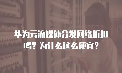 华为云流媒体分发网络折扣吗？为什么这么便宜？