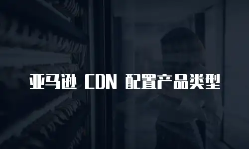 亚马逊 CDN 配置产品类型