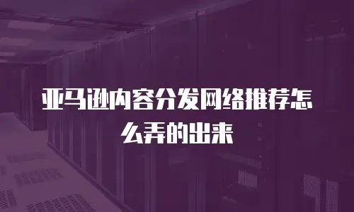 亚马逊内容分发网络推荐怎么弄的出来
