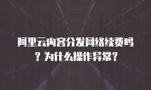 阿里云内容分发网络续费吗？为什么操作异常？