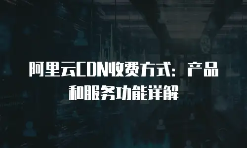 阿里云CDN收费方式：产品和服务功能详解