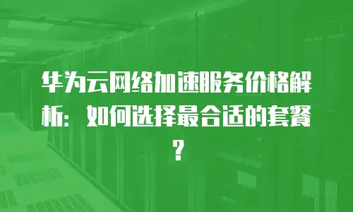 华为云网络加速服务价格解析：如何选择最合适的套餐？