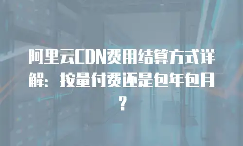 阿里云CDN费用结算方式详解：按量付费还是包年包月？