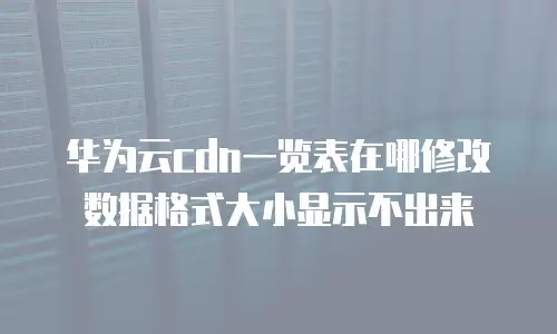华为云cdn一览表在哪修改数据格式大小显示不出来