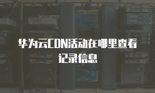 华为云CDN活动在哪里查看记录信息