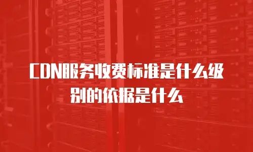 CDN服务收费标准是什么级别的依据是什么