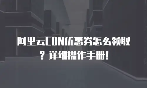 阿里云CDN优惠券怎么领取？详细操作手册！